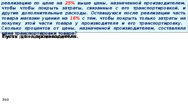 15 . Магазин закупил некоторое количество товара и начал его реализацию по цене на 25% выше цены, назначенной производителем, чтобы чтобы покрыть затраты, связанные с его транспортировкой, и другие дополнительные расходы. Оставшуюся после реализации часть товара магазин уценил на 16% с тем, чтобы покрыть только затраты на покупку этой части товара у производителя и его транспортировку. Сколько процентов от цены, назначенной производителем, составляла цена транспортировки товара? Пусть цена производителя.  