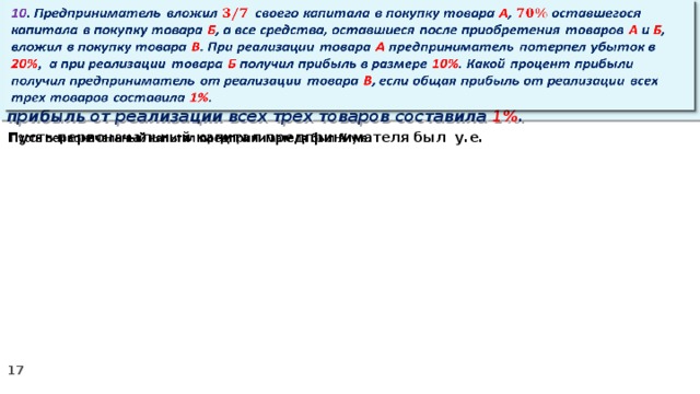 10 . Предприниматель вложил своего капитала в покупку товара А , оставшегося капитала в покупку товара Б , а все средства, оставшиеся после приобретения товаров А и Б , вложил в покупку товара В . При реализации товара А предприниматель потерпел убыток в 20% ,  а при реализации товара Б получил прибыль в размере 10% . Какой процент прибыли получил предприниматель от реализации товара В , если общая прибыль от реализации всех трех товаров составила 1% .   Пусть первоначальный капитал предпринимателя был у.е.  