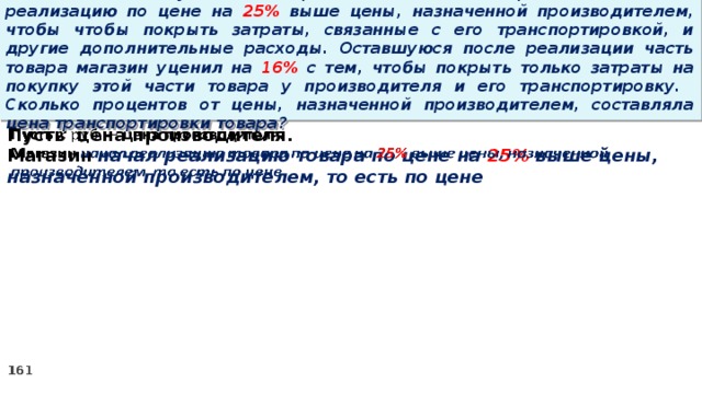 15 . Магазин закупил некоторое количество товара и начал его реализацию по цене на 25% выше цены, назначенной производителем, чтобы чтобы покрыть затраты, связанные с его транспортировкой, и другие дополнительные расходы. Оставшуюся после реализации часть товара магазин уценил на 16% с тем, чтобы покрыть только затраты на покупку этой части товара у производителя и его транспортировку. Сколько процентов от цены, назначенной производителем, составляла цена транспортировки товара? Пусть цена производителя.   Магазин начал реализацию товара по цене на 25% выше цены, назначенной производителем, то есть по цене