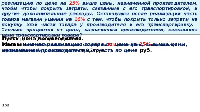 15 . Магазин закупил некоторое количество товара и начал его реализацию по цене на 25% выше цены, назначенной производителем, чтобы чтобы покрыть затраты, связанные с его транспортировкой, и другие дополнительные расходы. Оставшуюся после реализации часть товара магазин уценил на 16% с тем, чтобы покрыть только затраты на покупку этой части товара у производителя и его транспортировку. Сколько процентов от цены, назначенной производителем, составляла цена транспортировки товара? Пусть цена производителя.   Магазин начал реализацию товара по цене на 25% выше цены, назначенной производителем, то есть по цене руб.