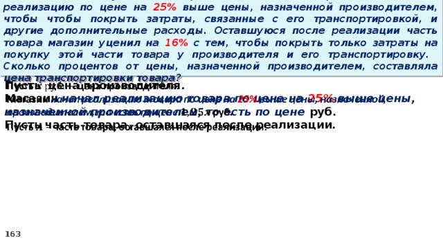 15 . Магазин закупил некоторое количество товара и начал его реализацию по цене на 25% выше цены, назначенной производителем, чтобы чтобы покрыть затраты, связанные с его транспортировкой, и другие дополнительные расходы. Оставшуюся после реализации часть товара магазин уценил на 16% с тем, чтобы покрыть только затраты на покупку этой части товара у производителя и его транспортировку. Сколько процентов от цены, назначенной производителем, составляла цена транспортировки товара? Пусть цена производителя.   Магазин начал реализацию товара по цене на 25% выше цены, назначенной производителем, то есть по цене руб. Пусть часть товара, оставшаяся после реализации.