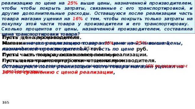 15 . Магазин закупил некоторое количество товара и начал его реализацию по цене на 25% выше цены, назначенной производителем, чтобы чтобы покрыть затраты, связанные с его транспортировкой, и другие дополнительные расходы. Оставшуюся после реализации часть товара магазин уценил на 16% с тем, чтобы покрыть только затраты на покупку этой части товара у производителя и его транспортировку. Сколько процентов от цены, назначенной производителем, составляла цена транспортировки товара? Пусть цена производителя.   Магазин начал реализацию товара по цене на 25% выше цены, назначенной производителем, то есть по цене руб. Пусть часть товара, оставшаяся после реализации. Пусть цена транспортировки от цены производителя. Оставшуюся после реализации часть товара магазин уценил на 16% по сравнению с ценой реализации ,