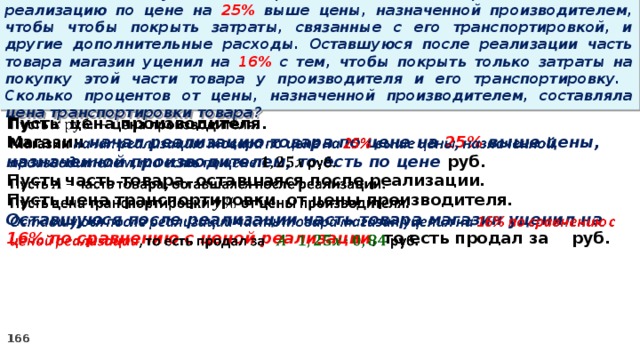 15 . Магазин закупил некоторое количество товара и начал его реализацию по цене на 25% выше цены, назначенной производителем, чтобы чтобы покрыть затраты, связанные с его транспортировкой, и другие дополнительные расходы. Оставшуюся после реализации часть товара магазин уценил на 16% с тем, чтобы покрыть только затраты на покупку этой части товара у производителя и его транспортировку. Сколько процентов от цены, назначенной производителем, составляла цена транспортировки товара? Пусть цена производителя.   Магазин начал реализацию товара по цене на 25% выше цены, назначенной производителем, то есть по цене руб. Пусть часть товара, оставшаяся после реализации. Пусть цена транспортировки от цены производителя. Оставшуюся после реализации часть товара магазин уценил на 16% по сравнению с ценой реализации , то есть продал за руб.