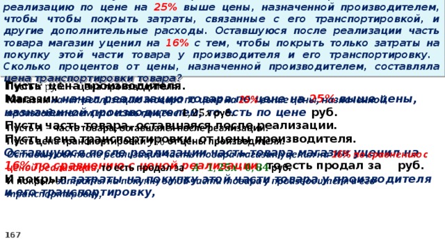 15 . Магазин закупил некоторое количество товара и начал его реализацию по цене на 25% выше цены, назначенной производителем, чтобы чтобы покрыть затраты, связанные с его транспортировкой, и другие дополнительные расходы. Оставшуюся после реализации часть товара магазин уценил на 16% с тем, чтобы покрыть только затраты на покупку этой части товара у производителя и его транспортировку. Сколько процентов от цены, назначенной производителем, составляла цена транспортировки товара? Пусть цена производителя.   Магазин начал реализацию товара по цене на 25% выше цены, назначенной производителем, то есть по цене руб. Пусть часть товара, оставшаяся после реализации. Пусть цена транспортировки от цены производителя. Оставшуюся после реализации часть товара магазин уценил на 16% по сравнению с ценой реализации , то есть продал за руб. И покрыл затраты на покупку этой части товара у производителя и его транспортировку,