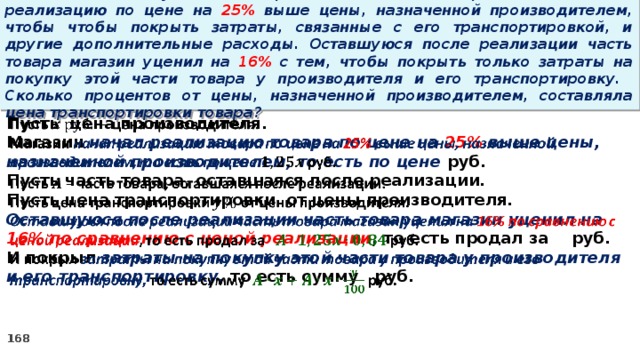 15 . Магазин закупил некоторое количество товара и начал его реализацию по цене на 25% выше цены, назначенной производителем, чтобы чтобы покрыть затраты, связанные с его транспортировкой, и другие дополнительные расходы. Оставшуюся после реализации часть товара магазин уценил на 16% с тем, чтобы покрыть только затраты на покупку этой части товара у производителя и его транспортировку. Сколько процентов от цены, назначенной производителем, составляла цена транспортировки товара? Пусть цена производителя.   Магазин начал реализацию товара по цене на 25% выше цены, назначенной производителем, то есть по цене руб. Пусть часть товара, оставшаяся после реализации. Пусть цена транспортировки от цены производителя. Оставшуюся после реализации часть товара магазин уценил на 16% по сравнению с ценой реализации , то есть продал за руб. И покрыл затраты на покупку этой части товара у производителя и его транспортировку, то есть сумму руб.