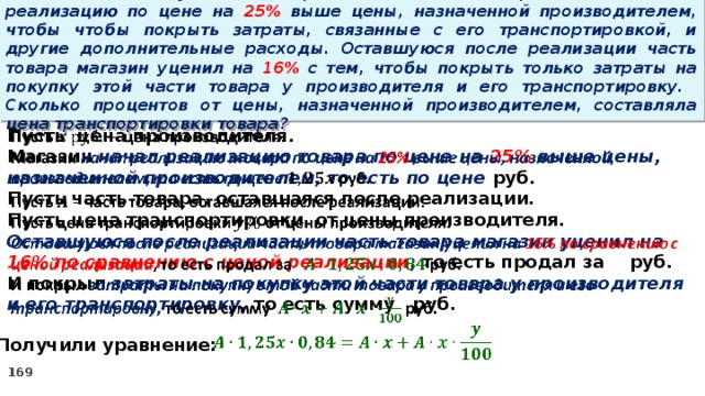 15 . Магазин закупил некоторое количество товара и начал его реализацию по цене на 25% выше цены, назначенной производителем, чтобы чтобы покрыть затраты, связанные с его транспортировкой, и другие дополнительные расходы. Оставшуюся после реализации часть товара магазин уценил на 16% с тем, чтобы покрыть только затраты на покупку этой части товара у производителя и его транспортировку. Сколько процентов от цены, назначенной производителем, составляла цена транспортировки товара? Пусть цена производителя.   Магазин начал реализацию товара по цене на 25% выше цены, назначенной производителем, то есть по цене руб. Пусть часть товара, оставшаяся после реализации. Пусть цена транспортировки от цены производителя. Оставшуюся после реализации часть товара магазин уценил на 16% по сравнению с ценой реализации , то есть продал за руб. И покрыл затраты на покупку этой части товара у производителя и его транспортировку, то есть сумму руб.    Получили уравнение: