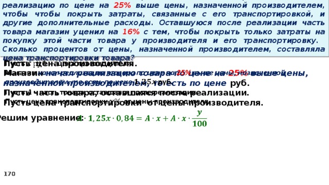 15 . Магазин закупил некоторое количество товара и начал его реализацию по цене на 25% выше цены, назначенной производителем, чтобы чтобы покрыть затраты, связанные с его транспортировкой, и другие дополнительные расходы. Оставшуюся после реализации часть товара магазин уценил на 16% с тем, чтобы покрыть только затраты на покупку этой части товара у производителя и его транспортировку. Сколько процентов от цены, назначенной производителем, составляла цена транспортировки товара? Пусть цена производителя.   Магазин начал реализацию товара по цене на 25% выше цены, назначенной производителем, то есть по цене руб. Пусть часть товара, оставшаяся после реализации. Пусть цена транспортировки от цены производителя.    Решим уравнение: