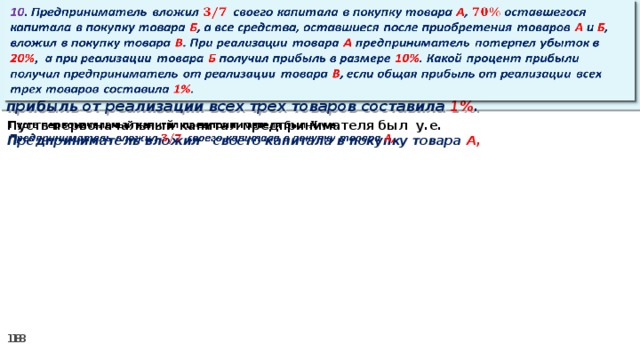 10 . Предприниматель вложил своего капитала в покупку товара А , оставшегося капитала в покупку товара Б , а все средства, оставшиеся после приобретения товаров А и Б , вложил в покупку товара В . При реализации товара А предприниматель потерпел убыток в 20% ,  а при реализации товара Б получил прибыль в размере 10% . Какой процент прибыли получил предприниматель от реализации товара В , если общая прибыль от реализации всех трех товаров составила 1% .   Пусть первоначальный капитал предпринимателя был у.е.   Предприниматель вложил своего капитала в покупку товара А,