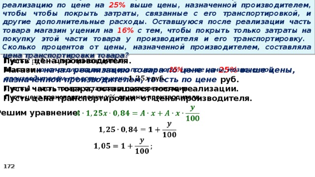 15 . Магазин закупил некоторое количество товара и начал его реализацию по цене на 25% выше цены, назначенной производителем, чтобы чтобы покрыть затраты, связанные с его транспортировкой, и другие дополнительные расходы. Оставшуюся после реализации часть товара магазин уценил на 16% с тем, чтобы покрыть только затраты на покупку этой части товара у производителя и его транспортировку. Сколько процентов от цены, назначенной производителем, составляла цена транспортировки товара?   Пусть цена производителя. Магазин начал реализацию товара по цене на 25% выше цены, назначенной производителем, то есть по цене руб. Пусть часть товара, оставшаяся после реализации. Пусть цена транспортировки от цены производителя.      Решим уравнение: