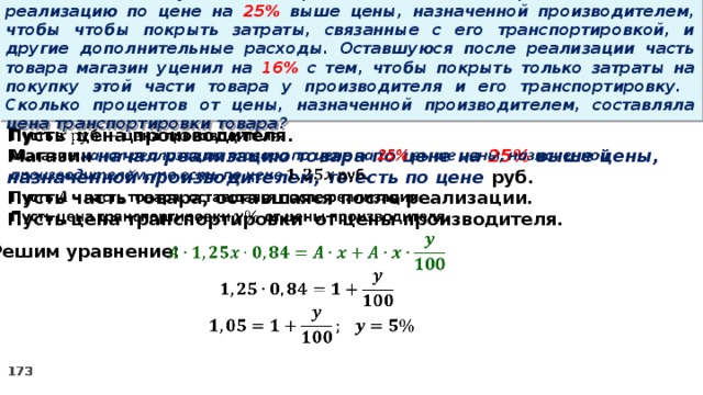 15 . Магазин закупил некоторое количество товара и начал его реализацию по цене на 25% выше цены, назначенной производителем, чтобы чтобы покрыть затраты, связанные с его транспортировкой, и другие дополнительные расходы. Оставшуюся после реализации часть товара магазин уценил на 16% с тем, чтобы покрыть только затраты на покупку этой части товара у производителя и его транспортировку. Сколько процентов от цены, назначенной производителем, составляла цена транспортировки товара?   Пусть цена производителя. Магазин начал реализацию товара по цене на 25% выше цены, назначенной производителем, то есть по цене руб. Пусть часть товара, оставшаяся после реализации. Пусть цена транспортировки от цены производителя.      Решим уравнение: