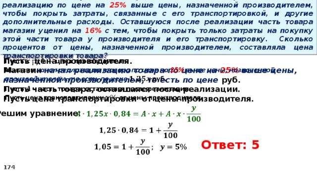 15 . Магазин закупил некоторое количество товара и начал его реализацию по цене на 25% выше цены, назначенной производителем, чтобы покрыть затраты, связанные с его транспортировкой, и другие дополнительные расходы. Оставшуюся после реализации часть товара магазин уценил на 16% с тем, чтобы покрыть только затраты на покупку этой части товара у производителя и его транспортировку. Сколько процентов от цены, назначенной производителем, составляла цена транспортировки товара?   Пусть цена производителя. Магазин начал реализацию товара по цене на 25% выше цены, назначенной производителем, то есть по цене руб. Пусть часть товара, оставшаяся после реализации. Пусть цена транспортировки от цены производителя.      Решим уравнение: Ответ: 5