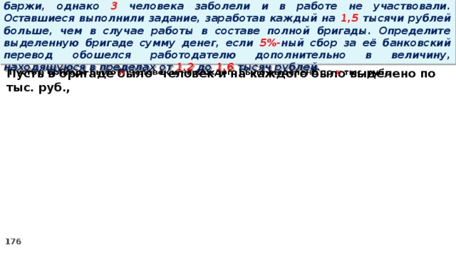 16. Бригаде грузчиков выделена некоторая сумма денег на разгрузку баржи, однако 3 человека заболели и в работе не участвовали. Оставшиеся выполнили задание, заработав каждый на 1,5 тысячи рублей больше, чем в случае работы в составе полной бригады. Определите выделенную бригаде сумму денег, если 5%- ный сбор за её банковский перевод обошелся работодателю дополнительно в величину, находящуюся в пределах от 1,2 до 1,6 тысяч рублей. Пусть в бригаде было человек и на каждого было выделено по тыс. руб.,  