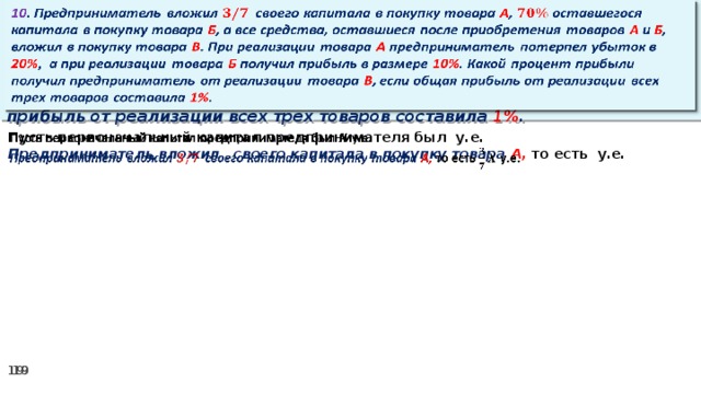 10 . Предприниматель вложил своего капитала в покупку товара А , оставшегося капитала в покупку товара Б , а все средства, оставшиеся после приобретения товаров А и Б , вложил в покупку товара В . При реализации товара А предприниматель потерпел убыток в 20% ,  а при реализации товара Б получил прибыль в размере 10% . Какой процент прибыли получил предприниматель от реализации товара В , если общая прибыль от реализации всех трех товаров составила 1% .   Пусть первоначальный капитал предпринимателя был у.е.   Предприниматель вложил своего капитала в покупку товара А, то есть у.е.