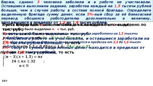 16. Бригаде грузчиков выделена некоторая сумма денег на разгрузку баржи, однако 3 человека заболели и в работе не участвовали. Оставшиеся выполнили задание, заработав каждый на 1,5 тысячи рублей больше, чем в случае работы в составе полной бригады. Определите выделенную бригаде сумму денег, если 5%- ный сбор за её банковский перевод обошелся работодателю дополнительно в величину, находящуюся в пределах от 1,2 до 1,6 тысяч рублей. Пусть в бригаде было человек и на каждого было выделено по тыс. руб.,   то есть всего было выделено тыс. руб. 3 человека в работе не участвовали, и оставшиеся заработали на 1,5 тысячи рублей больше, то есть 5%- сбор  от суммы выделенных денег находится в пределах от 1,2 до 1,6 тысяч рублей, то есть Получили систему условий:  