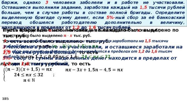 16. Бригаде грузчиков выделена некоторая сумма денег на разгрузку баржи, однако 3 человека заболели и в работе не участвовали. Оставшиеся выполнили задание, заработав каждый на 1,5 тысячи рублей больше, чем в случае работы в составе полной бригады. Определите выделенную бригаде сумму денег, если 5%- ный сбор за её банковский перевод обошелся работодателю дополнительно в величину, находящуюся в пределах от 1,2 до 1,6 тысяч рублей.   Пусть в бригаде было человек и на каждого было выделено по тыс. руб., то есть всего было выделено тыс. руб. 3 человека в работе не участвовали, и оставшиеся заработали на 1,5 тысячи рублей больше, то есть 5%- сбор  от суммы выделенных денег находится в пределах от 1,2 до 1,6 тысяч рублей, то есть Получили систему условий:     