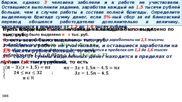 16. Бригаде грузчиков выделена некоторая сумма денег на разгрузку баржи, однако 3 человека заболели и в работе не участвовали. Оставшиеся выполнили задание, заработав каждый на 1,5 тысячи рублей больше, чем в случае работы в составе полной бригады. Определите выделенную бригаде сумму денег, если 5%- ный сбор за её банковский перевод обошелся работодателю дополнительно в величину, находящуюся в пределах от 1,2 до 1,6 тысяч рублей.   Пусть в бригаде было человек и на каждого было выделено по тыс. руб., то есть всего было выделено тыс. руб. 3 человека в работе не участвовали, и оставшиеся заработали на 1,5 тысячи рублей больше, то есть 5%- сбор  от суммы выделенных денег находится в пределах от 1,2 до 1,6 тысяч рублей, то есть Получили систему условий:     