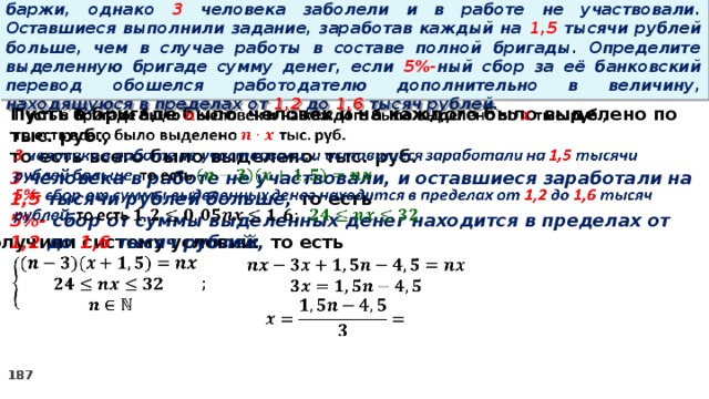 16. Бригаде грузчиков выделена некоторая сумма денег на разгрузку баржи, однако 3 человека заболели и в работе не участвовали. Оставшиеся выполнили задание, заработав каждый на 1,5 тысячи рублей больше, чем в случае работы в составе полной бригады. Определите выделенную бригаде сумму денег, если 5%- ный сбор за её банковский перевод обошелся работодателю дополнительно в величину, находящуюся в пределах от 1,2 до 1,6 тысяч рублей.   Пусть в бригаде было человек и на каждого было выделено по тыс. руб., то есть всего было выделено тыс. руб. 3 человека в работе не участвовали, и оставшиеся заработали на 1,5 тысячи рублей больше, то есть 5%- сбор  от суммы выделенных денег находится в пределах от 1,2 до 1,6 тысяч рублей, то есть Получили систему условий:     