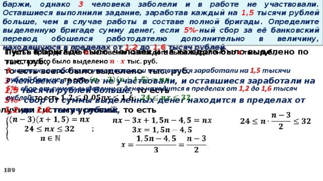 16. Бригаде грузчиков выделена некоторая сумма денег на разгрузку баржи, однако 3 человека заболели и в работе не участвовали. Оставшиеся выполнили задание, заработав каждый на 1,5 тысячи рублей больше, чем в случае работы в составе полной бригады. Определите выделенную бригаде сумму денег, если 5%- ный сбор за её банковский перевод обошелся работодателю дополнительно в величину, находящуюся в пределах от 1,2 до 1,6 тысяч рублей.   Пусть в бригаде было человек и на каждого было выделено по тыс. руб., то есть всего было выделено тыс. руб. 3 человека в работе не участвовали, и оставшиеся заработали на 1,5 тысячи рублей больше, то есть 5%- сбор  от суммы выделенных денег находится в пределах от 1,2 до 1,6 тысяч рублей, то есть Получили систему условий:        