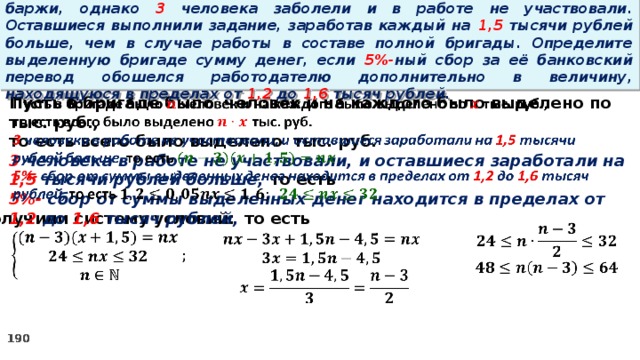 16. Бригаде грузчиков выделена некоторая сумма денег на разгрузку баржи, однако 3 человека заболели и в работе не участвовали. Оставшиеся выполнили задание, заработав каждый на 1,5 тысячи рублей больше, чем в случае работы в составе полной бригады. Определите выделенную бригаде сумму денег, если 5%- ный сбор за её банковский перевод обошелся работодателю дополнительно в величину, находящуюся в пределах от 1,2 до 1,6 тысяч рублей.   Пусть в бригаде было человек и на каждого было выделено по тыс. руб., то есть всего было выделено тыс. руб. 3 человека в работе не участвовали, и оставшиеся заработали на 1,5 тысячи рублей больше, то есть 5%- сбор  от суммы выделенных денег находится в пределах от 1,2 до 1,6 тысяч рублей, то есть Получили систему условий:         