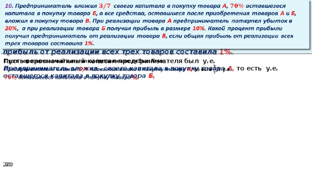 10 . Предприниматель вложил своего капитала в покупку товара А , оставшегося капитала в покупку товара Б , а все средства, оставшиеся после приобретения товаров А и Б , вложил в покупку товара В . При реализации товара А предприниматель потерпел убыток в 20% ,  а при реализации товара Б получил прибыль в размере 10% . Какой процент прибыли получил предприниматель от реализации товара В , если общая прибыль от реализации всех трех товаров составила 1% .   Пусть первоначальный капитал предпринимателя был у.е.   Предприниматель вложил своего капитала в покупку товара А, то есть у.е. оставшегося капитала в покупку товара Б,