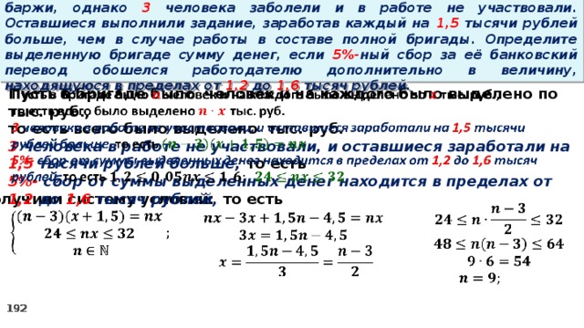 16. Бригаде грузчиков выделена некоторая сумма денег на разгрузку баржи, однако 3 человека заболели и в работе не участвовали. Оставшиеся выполнили задание, заработав каждый на 1,5 тысячи рублей больше, чем в случае работы в составе полной бригады. Определите выделенную бригаде сумму денег, если 5%- ный сбор за её банковский перевод обошелся работодателю дополнительно в величину, находящуюся в пределах от 1,2 до 1,6 тысяч рублей.   Пусть в бригаде было человек и на каждого было выделено по тыс. руб., то есть всего было выделено тыс. руб. 3 человека в работе не участвовали, и оставшиеся заработали на 1,5 тысячи рублей больше, то есть 5%- сбор  от суммы выделенных денег находится в пределах от 1,2 до 1,6 тысяч рублей, то есть Получили систему условий:          