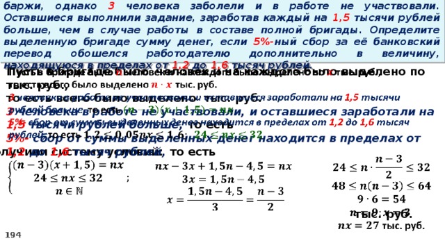 16. Бригаде грузчиков выделена некоторая сумма денег на разгрузку баржи, однако 3 человека заболели и в работе не участвовали. Оставшиеся выполнили задание, заработав каждый на 1,5 тысячи рублей больше, чем в случае работы в составе полной бригады. Определите выделенную бригаде сумму денег, если 5%- ный сбор за её банковский перевод обошелся работодателю дополнительно в величину, находящуюся в пределах от 1,2 до 1,6 тысяч рублей. Пусть в бригаде было человек и на каждого было выделено по тыс. руб.,   то есть всего было выделено тыс. руб. 3 человека в работе не участвовали, и оставшиеся заработали на 1,5 тысячи рублей больше, то есть 5%- сбор  от суммы выделенных денег находится в пределах от 1,2 до 1,6 тысяч рублей, то есть Получили систему условий:        тыс. руб.     