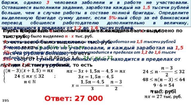 16. Бригаде грузчиков выделена некоторая сумма денег на разгрузку баржи, однако 3 человека заболели и в работе не участвовали. Оставшиеся выполнили задание, заработав каждый на 1,5 тысячи рублей больше, чем в случае работы в составе полной бригады. Определите выделенную бригаде сумму денег, если 5%- ный сбор за её банковский перевод обошелся работодателю дополнительно в величину, находящуюся в пределах от 1,2 до 1,6 тысяч рублей.   Пусть в бригаде было человек и на каждого было выделено по тыс. руб., то есть всего было выделено тыс. руб. 3 человека в работе не участвовали, и каждый заработал на 1,5 тысячи рублей больше, то есть 5%- сбор  от суммы выделенных денег находится в пределах от 1,2 до 1,6 тысяч рублей, то есть Получили систему условий:        тыс. руб.         Ответ: 27 000