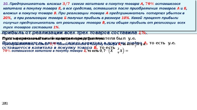 10 . Предприниматель вложил своего капитала в покупку товара А , оставшегося капитала в покупку товара Б , а все средства, оставшиеся после приобретения товаров А и Б , вложил в покупку товара В . При реализации товара А предприниматель потерпел убыток в 20% ,  а при реализации товара Б получил прибыль в размере 10% . Какой процент прибыли получил предприниматель от реализации товара В , если общая прибыль от реализации всех трех товаров составила 1% .   Пусть первоначальный капитал предпринимателя был у.е.   Предприниматель вложил своего капитала в покупку товара А, то есть у.е. оставшегося капитала в покупку товара Б, то есть