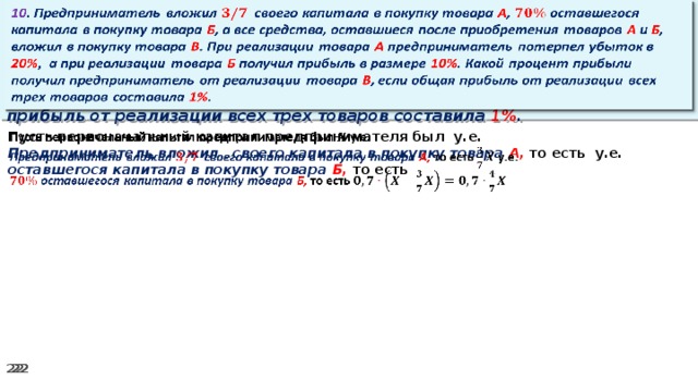 10 . Предприниматель вложил своего капитала в покупку товара А , оставшегося капитала в покупку товара Б , а все средства, оставшиеся после приобретения товаров А и Б , вложил в покупку товара В . При реализации товара А предприниматель потерпел убыток в 20% ,  а при реализации товара Б получил прибыль в размере 10% . Какой процент прибыли получил предприниматель от реализации товара В , если общая прибыль от реализации всех трех товаров составила 1% .   Пусть первоначальный капитал предпринимателя был у.е.   Предприниматель вложил своего капитала в покупку товара А, то есть у.е. оставшегося капитала в покупку товара Б, то есть