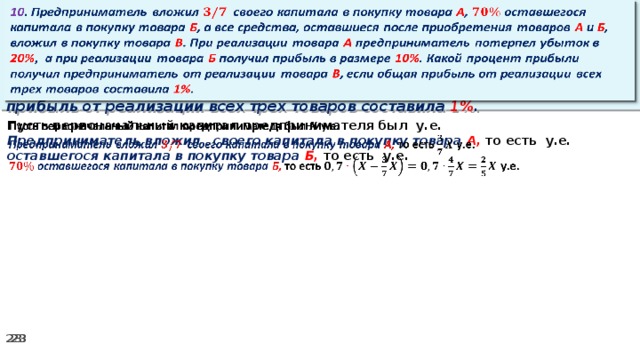 10 . Предприниматель вложил своего капитала в покупку товара А , оставшегося капитала в покупку товара Б , а все средства, оставшиеся после приобретения товаров А и Б , вложил в покупку товара В . При реализации товара А предприниматель потерпел убыток в 20% ,  а при реализации товара Б получил прибыль в размере 10% . Какой процент прибыли получил предприниматель от реализации товара В , если общая прибыль от реализации всех трех товаров составила 1% .   Пусть первоначальный капитал предпринимателя был у.е.   Предприниматель вложил своего капитала в покупку товара А, то есть у.е. оставшегося капитала в покупку товара Б, то есть у.е.