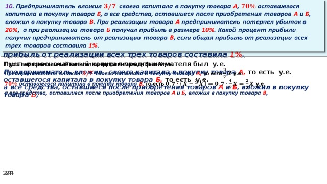 10 . Предприниматель вложил своего капитала в покупку товара А , оставшегося капитала в покупку товара Б , а все средства, оставшиеся после приобретения товаров А и Б , вложил в покупку товара В . При реализации товара А предприниматель потерпел убыток в 20% ,  а при реализации товара Б получил прибыль в размере 10% . Какой процент прибыли получил предприниматель от реализации товара В , если общая прибыль от реализации всех трех товаров составила 1% .   Пусть первоначальный капитал предпринимателя был у.е.   Предприниматель вложил своего капитала в покупку товара А, то есть у.е. оставшегося капитала в покупку товара Б, то есть у.е. а все средства, оставшиеся после приобретения товаров А и Б , вложил в покупку товара В ,