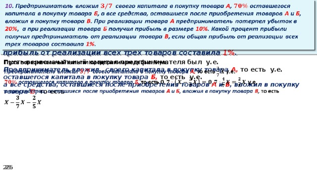 10 . Предприниматель вложил своего капитала в покупку товара А , оставшегося капитала в покупку товара Б , а все средства, оставшиеся после приобретения товаров А и Б , вложил в покупку товара В . При реализации товара А предприниматель потерпел убыток в 20% ,  а при реализации товара Б получил прибыль в размере 10% . Какой процент прибыли получил предприниматель от реализации товара В , если общая прибыль от реализации всех трех товаров составила 1% .   Пусть первоначальный капитал предпринимателя был у.е.   Предприниматель вложил своего капитала в покупку товара А, то есть у.е. оставшегося капитала в покупку товара Б, то есть у.е. а все средства, оставшиеся после приобретения товаров А и Б , вложил в покупку товара В , то есть