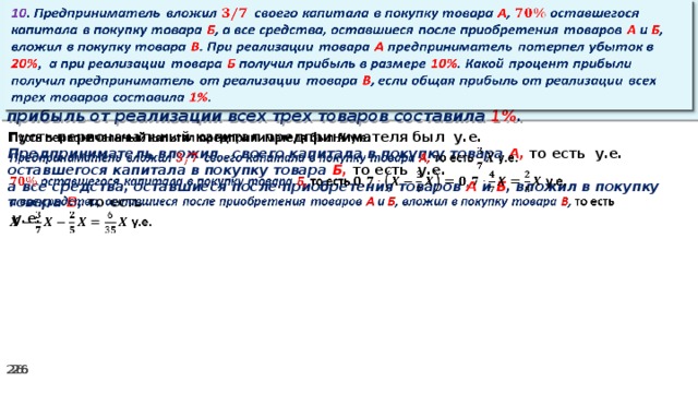 10 . Предприниматель вложил своего капитала в покупку товара А , оставшегося капитала в покупку товара Б , а все средства, оставшиеся после приобретения товаров А и Б , вложил в покупку товара В . При реализации товара А предприниматель потерпел убыток в 20% ,  а при реализации товара Б получил прибыль в размере 10% . Какой процент прибыли получил предприниматель от реализации товара В , если общая прибыль от реализации всех трех товаров составила 1% .   Пусть первоначальный капитал предпринимателя был у.е.   Предприниматель вложил своего капитала в покупку товара А, то есть у.е. оставшегося капитала в покупку товара Б, то есть у.е. а все средства, оставшиеся после приобретения товаров А и Б , вложил в покупку товара В , то есть   у.е.