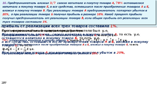 10 . Предприниматель вложил своего капитала в покупку товара А , оставшегося капитала в покупку товара Б , а все средства, оставшиеся после приобретения товаров А и Б , вложил в покупку товара В . При реализации товара А предприниматель потерпел убыток в 20% ,  а при реализации товара Б получил прибыль в размере 10% . Какой процент прибыли получил предприниматель от реализации товара В , если общая прибыль от реализации всех трех товаров составила 1% .   Пусть первоначальный капитал предпринимателя был у.е.   Предприниматель вложил своего капитала в покупку товара А, то есть у.е. оставшегося капитала в покупку товара Б, то есть у.е. а все средства, оставшиеся после приобретения товаров А и Б , вложил в покупку товара В , то есть   у.е. При реализации товара А предприниматель потерпел убыток в 20%,