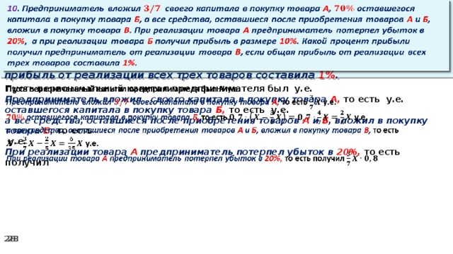 10 . Предприниматель вложил своего капитала в покупку товара А , оставшегося капитала в покупку товара Б , а все средства, оставшиеся после приобретения товаров А и Б , вложил в покупку товара В . При реализации товара А предприниматель потерпел убыток в 20% ,  а при реализации товара Б получил прибыль в размере 10% . Какой процент прибыли получил предприниматель от реализации товара В , если общая прибыль от реализации всех трех товаров составила 1% .   Пусть первоначальный капитал предпринимателя был у.е.   Предприниматель вложил своего капитала в покупку товара А, то есть у.е. оставшегося капитала в покупку товара Б, то есть у.е. а все средства, оставшиеся после приобретения товаров А и Б , вложил в покупку товара В , то есть   у.е. При реализации товара А предприниматель потерпел убыток в 20%, то есть получил