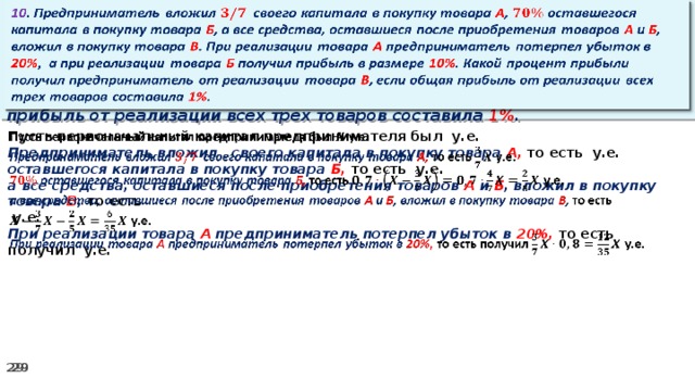 10 . Предприниматель вложил своего капитала в покупку товара А , оставшегося капитала в покупку товара Б , а все средства, оставшиеся после приобретения товаров А и Б , вложил в покупку товара В . При реализации товара А предприниматель потерпел убыток в 20% ,  а при реализации товара Б получил прибыль в размере 10% . Какой процент прибыли получил предприниматель от реализации товара В , если общая прибыль от реализации всех трех товаров составила 1% .   Пусть первоначальный капитал предпринимателя был у.е.   Предприниматель вложил своего капитала в покупку товара А, то есть у.е. оставшегося капитала в покупку товара Б, то есть у.е. а все средства, оставшиеся после приобретения товаров А и Б , вложил в покупку товара В , то есть   у.е. При реализации товара А предприниматель потерпел убыток в 20%, то есть получил у.е.