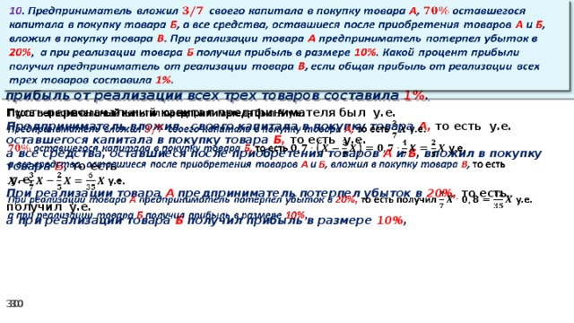 10 . Предприниматель вложил своего капитала в покупку товара А , оставшегося капитала в покупку товара Б , а все средства, оставшиеся после приобретения товаров А и Б , вложил в покупку товара В . При реализации товара А предприниматель потерпел убыток в 20% ,  а при реализации товара Б получил прибыль в размере 10% . Какой процент прибыли получил предприниматель от реализации товара В , если общая прибыль от реализации всех трех товаров составила 1% .   Пусть первоначальный капитал предпринимателя был у.е.   Предприниматель вложил своего капитала в покупку товара А, то есть у.е. оставшегося капитала в покупку товара Б, то есть у.е. а все средства, оставшиеся после приобретения товаров А и Б , вложил в покупку товара В , то есть   у.е. При реализации товара А предприниматель потерпел убыток в 20%, то есть получил у.е. а при реализации товара Б получил прибыль в размере 10% ,