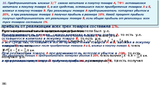 10 . Предприниматель вложил своего капитала в покупку товара А , оставшегося капитала в покупку товара Б , а все средства, оставшиеся после приобретения товаров А и Б , вложил в покупку товара В . При реализации товара А предприниматель потерпел убыток в 20% ,  а при реализации товара Б получил прибыль в размере 10% . Какой процент прибыли получил предприниматель от реализации товара В , если общая прибыль от реализации всех трех товаров составила 1% .   Пусть первоначальный капитал предпринимателя был у.е.   Предприниматель вложил своего капитала в покупку товара А, то есть у.е. оставшегося капитала в покупку товара Б, то есть у.е. а все средства, оставшиеся после приобретения товаров А и Б , вложил в покупку товара В , то есть   у.е. При реализации товара А предприниматель потерпел убыток в 20%, то есть получил у.е. а при реализации товара Б получил прибыль в размере 10% , то есть получил