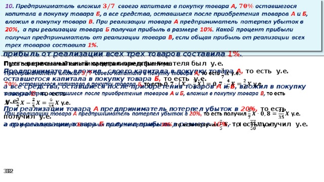 10 . Предприниматель вложил своего капитала в покупку товара А , оставшегося капитала в покупку товара Б , а все средства, оставшиеся после приобретения товаров А и Б , вложил в покупку товара В . При реализации товара А предприниматель потерпел убыток в 20% ,  а при реализации товара Б получил прибыль в размере 10% . Какой процент прибыли получил предприниматель от реализации товара В , если общая прибыль от реализации всех трех товаров составила 1% .   Пусть первоначальный капитал предпринимателя был у.е.   Предприниматель вложил своего капитала в покупку товара А, то есть у.е. оставшегося капитала в покупку товара Б, то есть у.е. а все средства, оставшиеся после приобретения товаров А и Б , вложил в покупку товара В , то есть   у.е. При реализации товара А предприниматель потерпел убыток в 20%, то есть получил у.е. а при реализации товара Б получил прибыль в размере 10% , то есть получил  у.е.