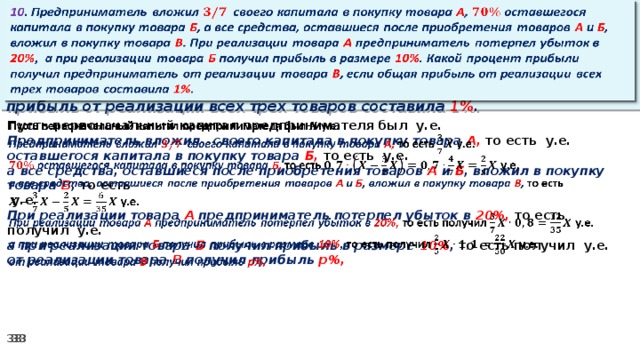 10 . Предприниматель вложил своего капитала в покупку товара А , оставшегося капитала в покупку товара Б , а все средства, оставшиеся после приобретения товаров А и Б , вложил в покупку товара В . При реализации товара А предприниматель потерпел убыток в 20% ,  а при реализации товара Б получил прибыль в размере 10% . Какой процент прибыли получил предприниматель от реализации товара В , если общая прибыль от реализации всех трех товаров составила 1% .   Пусть первоначальный капитал предпринимателя был у.е.   Предприниматель вложил своего капитала в покупку товара А, то есть у.е. оставшегося капитала в покупку товара Б, то есть у.е. а все средства, оставшиеся после приобретения товаров А и Б , вложил в покупку товара В , то есть   у.е. При реализации товара А предприниматель потерпел убыток в 20%, то есть получил у.е. а при реализации товара Б получил прибыль в размере 10% , то есть получил  у.е. от реализации товара В получил прибыль р%,