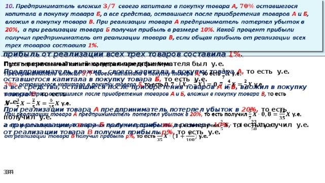 10 . Предприниматель вложил своего капитала в покупку товара А , оставшегося капитала в покупку товара Б , а все средства, оставшиеся после приобретения товаров А и Б , вложил в покупку товара В . При реализации товара А предприниматель потерпел убыток в 20% ,  а при реализации товара Б получил прибыль в размере 10% . Какой процент прибыли получил предприниматель от реализации товара В , если общая прибыль от реализации всех трех товаров составила 1% .   Пусть первоначальный капитал предпринимателя был у.е.   Предприниматель вложил своего капитала в покупку товара А, то есть у.е. оставшегося капитала в покупку товара Б, то есть у.е. а все средства, оставшиеся после приобретения товаров А и Б , вложил в покупку товара В , то есть   у.е. При реализации товара А предприниматель потерпел убыток в 20%, то есть получил у.е. а при реализации товара Б получил прибыль в размере 10% , то есть получил  у.е. от реализации товара В получил прибыль р%, то есть  у.е.