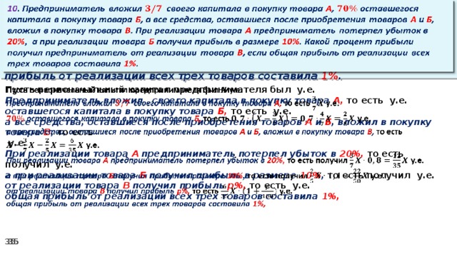 10 . Предприниматель вложил своего капитала в покупку товара А , оставшегося капитала в покупку товара Б , а все средства, оставшиеся после приобретения товаров А и Б , вложил в покупку товара В . При реализации товара А предприниматель потерпел убыток в 20% ,  а при реализации товара Б получил прибыль в размере 10% . Какой процент прибыли получил предприниматель от реализации товара В , если общая прибыль от реализации всех трех товаров составила 1% .   Пусть первоначальный капитал предпринимателя был у.е.   Предприниматель вложил своего капитала в покупку товара А, то есть у.е. оставшегося капитала в покупку товара Б, то есть у.е. а все средства, оставшиеся после приобретения товаров А и Б , вложил в покупку товара В , то есть   у.е. При реализации товара А предприниматель потерпел убыток в 20%, то есть получил у.е. а при реализации товара Б получил прибыль в размере 10% , то есть получил  у.е. от реализации товара В получил прибыль р%, то есть  у.е. общая прибыль от реализации всех трех товаров составила 1%,