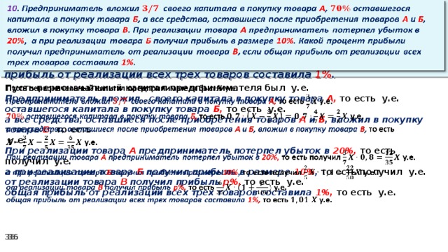 10 . Предприниматель вложил своего капитала в покупку товара А , оставшегося капитала в покупку товара Б , а все средства, оставшиеся после приобретения товаров А и Б , вложил в покупку товара В . При реализации товара А предприниматель потерпел убыток в 20% ,  а при реализации товара Б получил прибыль в размере 10% . Какой процент прибыли получил предприниматель от реализации товара В , если общая прибыль от реализации всех трех товаров составила 1% .     Пусть первоначальный капитал предпринимателя был у.е. Предприниматель вложил своего капитала в покупку товара А, то есть у.е. оставшегося капитала в покупку товара Б, то есть у.е. а все средства, оставшиеся после приобретения товаров А и Б , вложил в покупку товара В , то есть   у.е. При реализации товара А предприниматель потерпел убыток в 20%, то есть получил у.е. а при реализации товара Б получил прибыль в размере 10% , то есть получил  у.е. от реализации товара В получил прибыль р%, то есть  у.е. общая прибыль от реализации всех трех товаров составила 1%, то есть у.е.