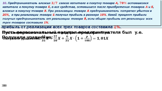 10 . Предприниматель вложил своего капитала в покупку товара А , оставшегося капитала в покупку товара Б , а все средства, оставшиеся после приобретения товаров А и Б , вложил в покупку товара В . При реализации товара А предприниматель потрепел убыток в 20% ,  а при реализации товара Б получил прибыль в размере 10% . Какой процент прибыли получил предприниматель от реализации товара В , если общая прибыль от реализации всех трех товаров составила 1% .   Пусть первоначальный капитал предпринимателя был у.е.   Получили уравнение: