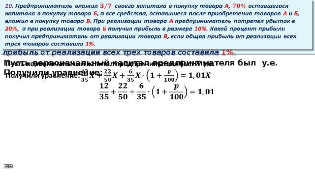 10 . Предприниматель вложил своего капитала в покупку товара А , оставшегося капитала в покупку товара Б , а все средства, оставшиеся после приобретения товаров А и Б , вложил в покупку товара В . При реализации товара А предприниматель потрепел убыток в 20% ,  а при реализации товара Б получил прибыль в размере 10% . Какой процент прибыли получил предприниматель от реализации товара В , если общая прибыль от реализации всех трех товаров составила 1% .   Пусть первоначальный капитал предпринимателя был у.е.   Получили уравнение: