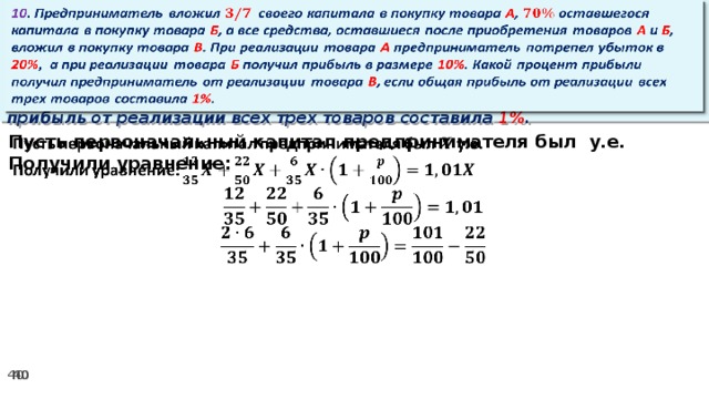 10 . Предприниматель вложил своего капитала в покупку товара А , оставшегося капитала в покупку товара Б , а все средства, оставшиеся после приобретения товаров А и Б , вложил в покупку товара В . При реализации товара А предприниматель потрепел убыток в 20% ,  а при реализации товара Б получил прибыль в размере 10% . Какой процент прибыли получил предприниматель от реализации товара В , если общая прибыль от реализации всех трех товаров составила 1% .   Пусть первоначальный капитал предпринимателя был у.е.   Получили уравнение: