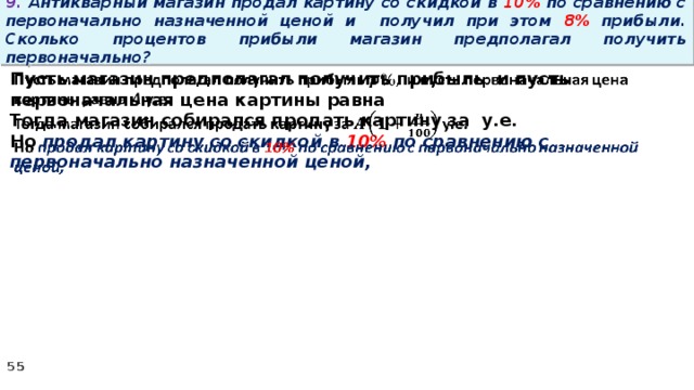 9. Антикварный магазин продал картину со скидкой в 10% по сравнению с первоначально назначенной ценой и получил при этом 8% прибыли. Сколько процентов прибыли магазин предполагал получить первоначально? Пусть магазин предполагал получить прибыль и пусть первоначальная цена картины равна   Тогда магазин собирался продать картину за у.е. Но продал картину со скидкой в 10% по сравнению с первоначально назначенной ценой,