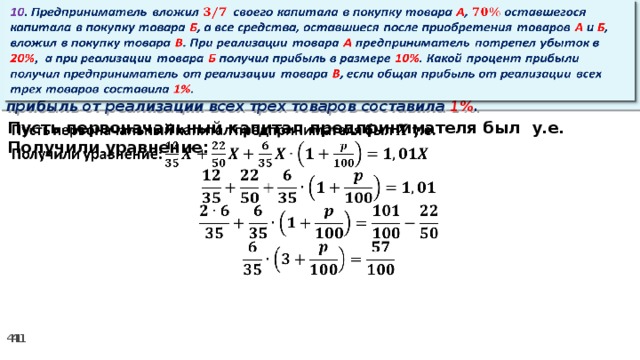 10 . Предприниматель вложил своего капитала в покупку товара А , оставшегося капитала в покупку товара Б , а все средства, оставшиеся после приобретения товаров А и Б , вложил в покупку товара В . При реализации товара А предприниматель потрепел убыток в 20% ,  а при реализации товара Б получил прибыль в размере 10% . Какой процент прибыли получил предприниматель от реализации товара В , если общая прибыль от реализации всех трех товаров составила 1% .   Пусть первоначальный капитал предпринимателя был у.е.   Получили уравнение: