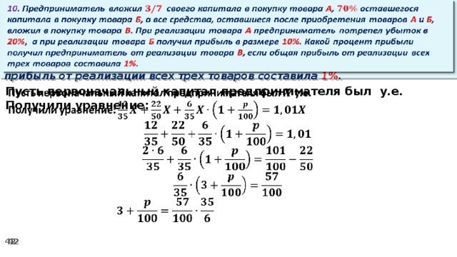 10 . Предприниматель вложил своего капитала в покупку товара А , оставшегося капитала в покупку товара Б , а все средства, оставшиеся после приобретения товаров А и Б , вложил в покупку товара В . При реализации товара А предприниматель потрепел убыток в 20% ,  а при реализации товара Б получил прибыль в размере 10% . Какой процент прибыли получил предприниматель от реализации товара В , если общая прибыль от реализации всех трех товаров составила 1% .   Пусть первоначальный капитал предпринимателя был у.е.   Получили уравнение: