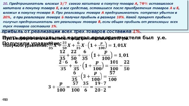 10 . Предприниматель вложил своего капитала в покупку товара А , оставшегося капитала в покупку товара Б , а все средства, оставшиеся после приобретения товаров А и Б , вложил в покупку товара В . При реализации товара А предприниматель потрепел убыток в 20% ,  а при реализации товара Б получил прибыль в размере 10% . Какой процент прибыли получил предприниматель от реализации товара В , если общая прибыль от реализации всех трех товаров составила 1% .   Пусть первоначальный капитал предпринимателя был у.е.   Получили уравнение: